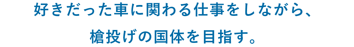 好きだった車に関わる仕事をしながら、槍投げの国体を目指す。